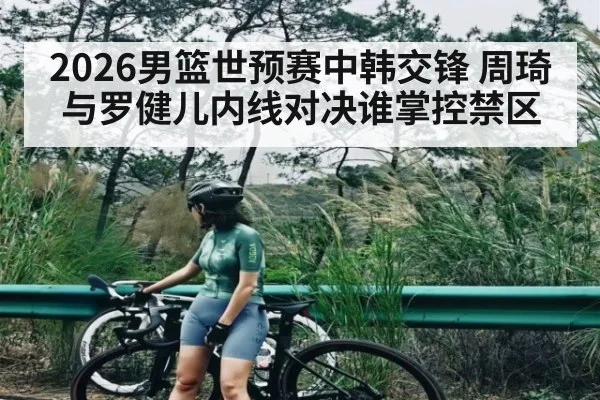 2026男篮世预赛中韩交锋 周琦与罗健儿内线对决谁掌控禁区 - kaiyun